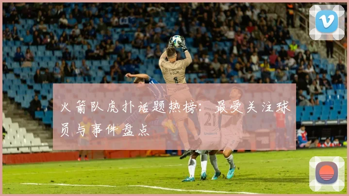 火箭队虎扑话题热榜：最受关注球员与事件盘点