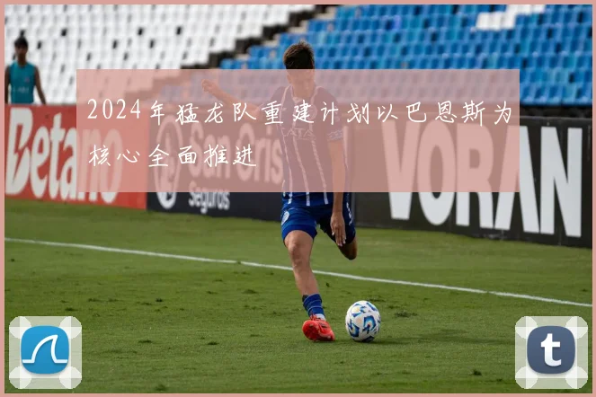 2024年猛龙队重建计划以巴恩斯为核心全面推进